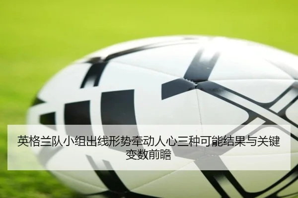 英格兰队小组出线形势牵动人心三种可能结果与关键变数前瞻 - kaiyun