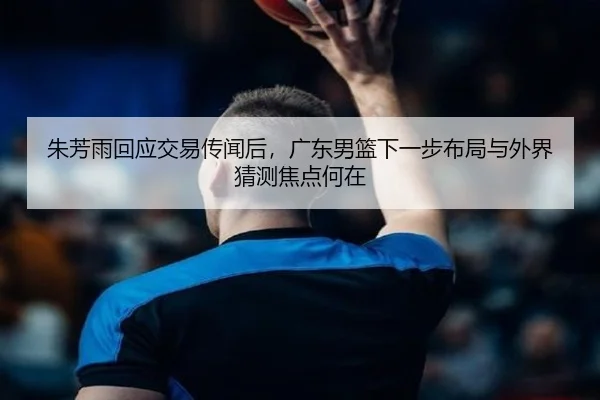 朱芳雨回应交易传闻后，广东男篮下一步布局与外界猜测焦点何在 - kaiyun