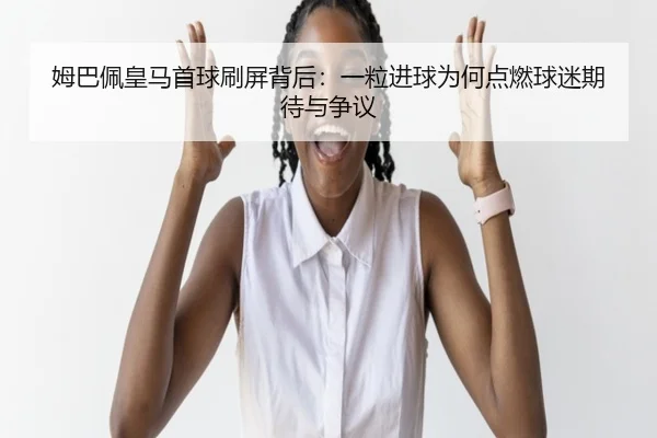 姆巴佩皇马首球刷屏背后：一粒进球为何点燃球迷期待与争议 - kaiyun
