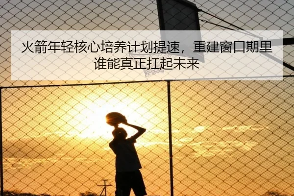 火箭年轻核心培养计划提速，重建窗口期里谁能真正扛起未来（kaiyun）